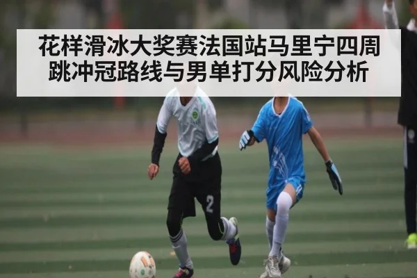 花样滑冰大奖赛法国站马里宁四周跳冲冠路线与男单打分风险分析