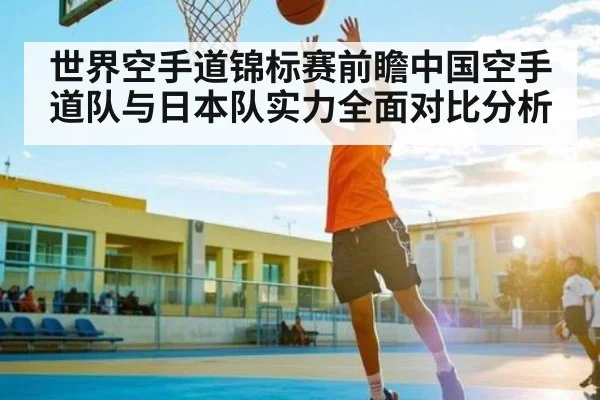 世界空手道锦标赛前瞻中国空手道队与日本队实力全面对比分析