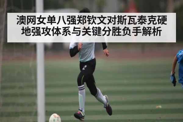 澳网女单八强郑钦文对斯瓦泰克硬地强攻体系与关键分胜负手解析